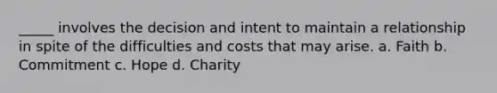 _____ involves the decision and intent to maintain a relationship in spite of the difficulties and costs that may arise. a. Faith b. Commitment c. Hope d. Charity