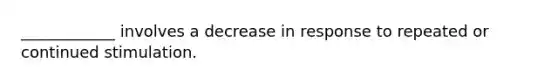 ____________ involves a decrease in response to repeated or continued stimulation.