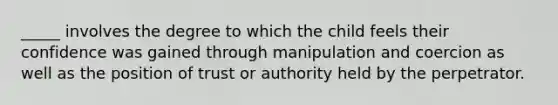 _____ involves the degree to which the child feels their confidence was gained through manipulation and coercion as well as the position of trust or authority held by the perpetrator.