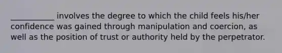 ___________ involves the degree to which the child feels his/her confidence was gained through manipulation and coercion, as well as the position of trust or authority held by the perpetrator.