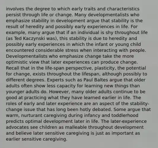 involves the degree to which early traits and characteristics persist through life or change. Many developmentalists who emphasize stability in development argue that stability is the result of heredity and possibly early experiences in life. For example, many argue that if an individual is shy throughout life (as Ted Kaczynski was), this stability is due to heredity and possibly early experiences in which the infant or young child encountered considerable stress when interacting with people. Developmentalists who emphasize change take the more optimistic view that later experiences can produce change. Recall that in the life-span perspective, plasticity, the potential for change, exists throughout the lifespan, although possibly to different degrees. Experts such as Paul Baltes argue that older adults often show less capacity for learning new things than younger adults do. However, many older adults continue to be good at practicing what they have learned earlier in life. The roles of early and later experience are an aspect of the stability-change issue that has long been hotly debated. Some argue that warm, nurturant caregiving during infancy and toddlerhood predicts optimal development later in life. The later-experience advocates see children as malleable throughout development and believe later sensitive caregiving is just as important as earlier sensitive caregiving.