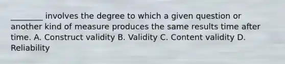 ________ involves the degree to which a given question or another kind of measure produces the same results time after time. A. Construct validity B. Validity C. Content validity D. Reliability