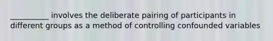 __________ involves the deliberate pairing of participants in different groups as a method of controlling confounded variables