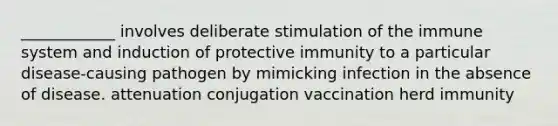 ____________ involves deliberate stimulation of the immune system and induction of protective immunity to a particular disease-causing pathogen by mimicking infection in the absence of disease. attenuation conjugation vaccination herd immunity