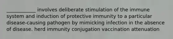 ____________ involves deliberate stimulation of the immune system and induction of protective immunity to a particular disease-causing pathogen by mimicking infection in the absence of disease. herd immunity conjugation vaccination attenuation