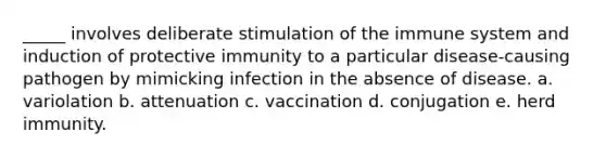 _____ involves deliberate stimulation of the immune system and induction of protective immunity to a particular disease-causing pathogen by mimicking infection in the absence of disease. a. variolation b. attenuation c. vaccination d. conjugation e. herd immunity.