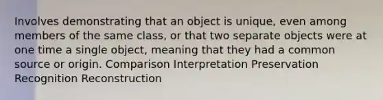 Involves demonstrating that an object is unique, even among members of the same class, or that two separate objects were at one time a single object, meaning that they had a common source or origin. Comparison Interpretation Preservation Recognition Reconstruction