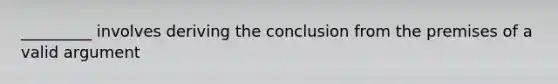 _________ involves deriving the conclusion from the premises of a valid argument