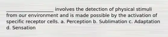 ____________________ involves the detection of physical stimuli from our environment and is made possible by the activation of specific receptor cells. a. Perception b. Sublimation c. Adaptation d. Sensation