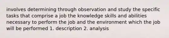 involves determining through observation and study the specific tasks that comprise a job the knowledge skills and abilities necessary to perform the job and the environment which the job will be performed 1. description 2. analysis