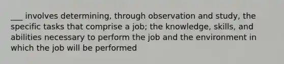 ___ involves determining, through observation and study, the specific tasks that comprise a job; the knowledge, skills, and abilities necessary to perform the job and the environment in which the job will be performed