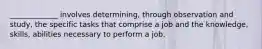 _____________ involves determining, through observation and study, the specific tasks that comprise a job and the knowledge, skills, abilities necessary to perform a job.