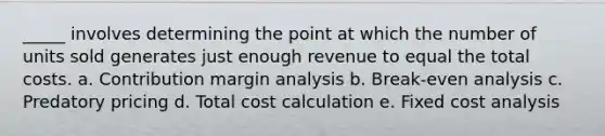 _____ involves determining the point at which the number of units sold generates just enough revenue to equal the total costs. a. Contribution margin analysis b. Break-even analysis c. Predatory pricing d. Total cost calculation e. Fixed cost analysis