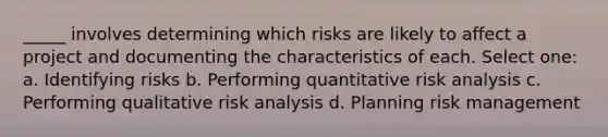 _____ involves determining which risks are likely to affect a project and documenting the characteristics of each. Select one: a. Identifying risks b. Performing quantitative risk analysis c. Performing qualitative risk analysis d. Planning risk management