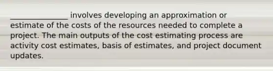 _______________ involves developing an approximation or estimate of the costs of the resources needed to complete a project. The main outputs of the cost estimating process are activity cost estimates, basis of estimates, and project document updates.