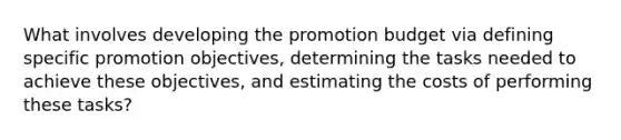 What involves developing the promotion budget via defining specific promotion objectives, determining the tasks needed to achieve these objectives, and estimating the costs of performing these tasks?