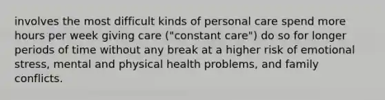 involves the most difficult kinds of personal care spend more hours per week giving care ("constant care") do so for longer periods of time without any break at a higher risk of emotional stress, mental and physical health problems, and family conflicts.