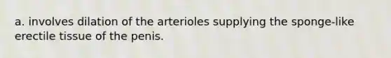 a. involves dilation of the arterioles supplying the sponge-like erectile tissue of the penis.