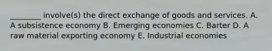 ​________ involve(s) the direct exchange of goods and services. A. A subsistence economy B. Emerging economies C. Barter D. A raw material exporting economy E. Industrial economies