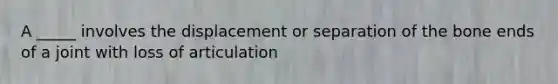 A _____ involves the displacement or separation of the bone ends of a joint with loss of articulation