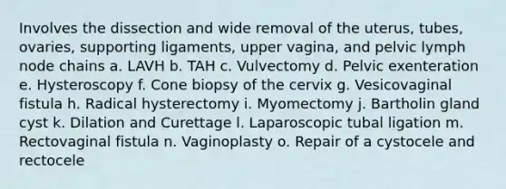 Involves the dissection and wide removal of the uterus, tubes, ovaries, supporting ligaments, upper vagina, and pelvic lymph node chains a. LAVH b. TAH c. Vulvectomy d. Pelvic exenteration e. Hysteroscopy f. Cone biopsy of the cervix g. Vesicovaginal fistula h. Radical hysterectomy i. Myomectomy j. Bartholin gland cyst k. Dilation and Curettage l. Laparoscopic tubal ligation m. Rectovaginal fistula n. Vaginoplasty o. Repair of a cystocele and rectocele