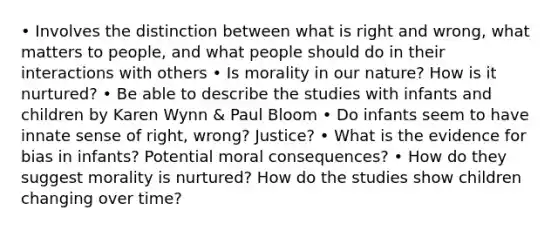 • Involves the distinction between what is right and wrong, what matters to people, and what people should do in their interactions with others • Is morality in our nature? How is it nurtured? • Be able to describe the studies with infants and children by Karen Wynn & Paul Bloom • Do infants seem to have innate sense of right, wrong? Justice? • What is the evidence for bias in infants? Potential moral consequences? • How do they suggest morality is nurtured? How do the studies show children changing over time?