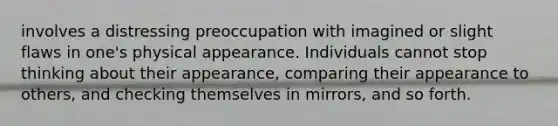 involves a distressing preoccupation with imagined or slight flaws in one's physical appearance. Individuals cannot stop thinking about their appearance, comparing their appearance to others, and checking themselves in mirrors, and so forth.