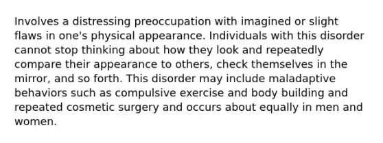 Involves a distressing preoccupation with imagined or slight flaws in one's physical appearance. Individuals with this disorder cannot stop thinking about how they look and repeatedly compare their appearance to others, check themselves in the mirror, and so forth. This disorder may include maladaptive behaviors such as compulsive exercise and body building and repeated cosmetic surgery and occurs about equally in men and women.