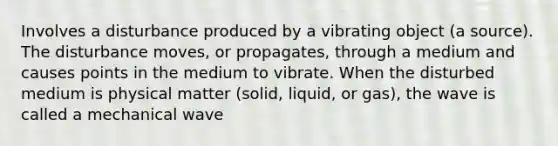 Involves a disturbance produced by a vibrating object (a source). The disturbance moves, or propagates, through a medium and causes points in the medium to vibrate. When the disturbed medium is physical matter (solid, liquid, or gas), the wave is called a mechanical wave