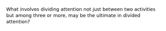 What involves dividing attention not just between two activities but among three or more, may be the ultimate in divided attention?