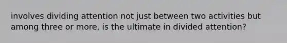 involves dividing attention not just between two activities but among three or more, is the ultimate in divided attention?