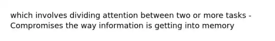 which involves dividing attention between two or more tasks - Compromises the way information is getting into memory