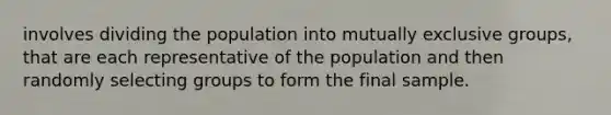 involves dividing the population into mutually exclusive groups, that are each representative of the population and then randomly selecting groups to form the final sample.