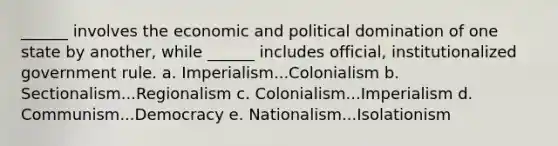 ______ involves the economic and political domination of one state by another, while ______ includes official, institutionalized government rule. a. Imperialism...Colonialism b. Sectionalism...Regionalism c. Colonialism...Imperialism d. Communism...Democracy e. Nationalism...Isolationism