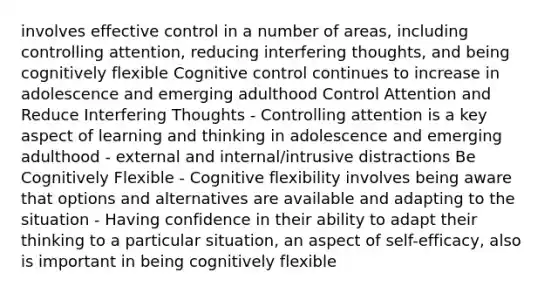 involves effective control in a number of areas, including controlling attention, reducing interfering thoughts, and being cognitively flexible Cognitive control continues to increase in adolescence and emerging adulthood Control Attention and Reduce Interfering Thoughts - Controlling attention is a key aspect of learning and thinking in adolescence and emerging adulthood - external and internal/intrusive distractions Be Cognitively Flexible - Cognitive flexibility involves being aware that options and alternatives are available and adapting to the situation - Having confidence in their ability to adapt their thinking to a particular situation, an aspect of self-efficacy, also is important in being cognitively flexible