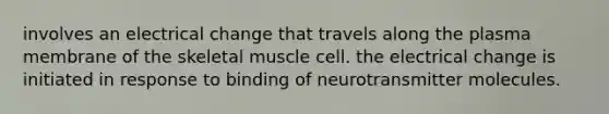 involves an electrical change that travels along the plasma membrane of the skeletal muscle cell. the electrical change is initiated in response to binding of neurotransmitter molecules.