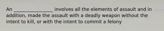 An _________________ involves all the elements of assault and in addition, made the assault with a deadly weapon without the intent to kill, or with the intent to commit a felony