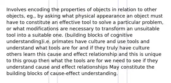 Involves encoding the properties of objects in relation to other objects, eg., by asking what physical appearance an object must have to constitute an effective tool to solve a particular problem, or what modifications are necessary to transform an unsuitable tool into a suitable one. (building blocks of cognitive understanding)i.e. primates have culture and use tools and understand what tools are for and if they truly have culture others learn this cause and effect relationship and this is unique to this group then what the tools are for we need to see if they understand cause and effect relationships May constitute the building blocks of cause-effect understanding.