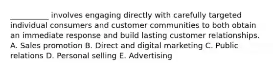 __________ involves engaging directly with carefully targeted individual consumers and customer communities to both obtain an immediate response and build lasting customer relationships. A. Sales promotion B. Direct and digital marketing C. Public relations D. Personal selling E. Advertising