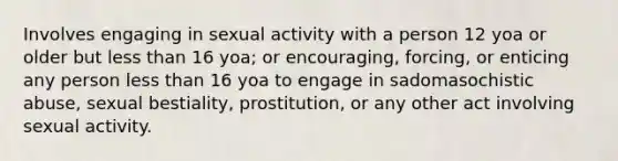 Involves engaging in sexual activity with a person 12 yoa or older but less than 16 yoa; or encouraging, forcing, or enticing any person less than 16 yoa to engage in sadomasochistic abuse, sexual bestiality, prostitution, or any other act involving sexual activity.