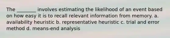 The ________ involves estimating the likelihood of an event based on how easy it is to recall relevant information from memory. a. availability heuristic b. representative heuristic c. trial and error method d. means-end analysis