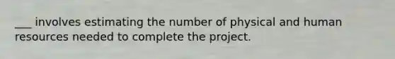 ___ involves estimating the number of physical and human resources needed to complete the project.