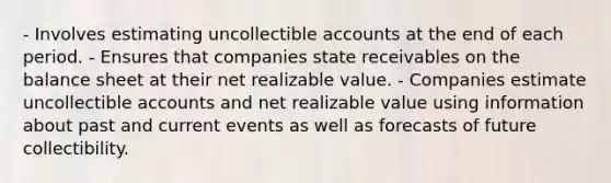 - Involves estimating uncollectible accounts at the end of each period. - Ensures that companies state receivables on the balance sheet at their net realizable value. - Companies estimate uncollectible accounts and net realizable value using information about past and current events as well as forecasts of future collectibility.