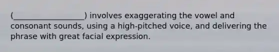 (__________________) involves exaggerating the vowel and consonant sounds, using a high-pitched voice, and delivering the phrase with great facial expression.