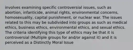 involves examining specific controversial issues, such as abortion, infanticide, animal rights, environmental concerns, homosexuality, capital punishment, or nuclear war. The issues related to this may be subdivided into groups as such as medical ethics, business ethics, environmental ethics, and sexual ethics. The criteria identifying this type of ethics may be that it is controversial (Multiple groups for and/or against it) and it is perceived as a Distinctly Moral Issue