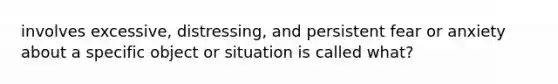 involves excessive, distressing, and persistent fear or anxiety about a specific object or situation is called what?