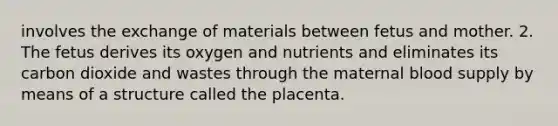 involves the exchange of materials between fetus and mother. 2. The fetus derives its oxygen and nutrients and eliminates its carbon dioxide and wastes through the maternal blood supply by means of a structure called the placenta.