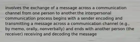 involves the exchange of a message across a communication channel from one person to another.the interpersonal communication process begins with a sender encoding and transmitting a message across a communication channel (e.g., by memo, orally, nonverbally) and ends with another person (the receiver) receiving and decoding the message