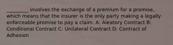 _________ involves the exchange of a premium for a promise, which means that the insurer is the only party making a legally enforceable promise to pay a claim. A: Aleatory Contract B: Conditional Contract C: Unilateral Contract D: Contract of Adhesion