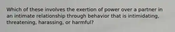 Which of these involves the exertion of power over a partner in an intimate relationship through behavior that is intimidating, threatening, harassing, or harmful?